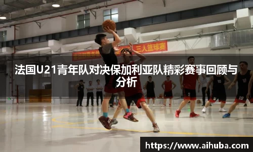 法国U21青年队对决保加利亚队精彩赛事回顾与分析