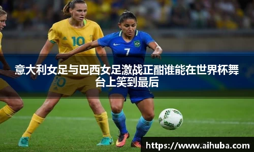 意大利女足与巴西女足激战正酣谁能在世界杯舞台上笑到最后