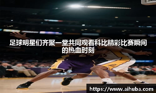 足球明星们齐聚一堂共同观看科比精彩比赛瞬间的热血时刻