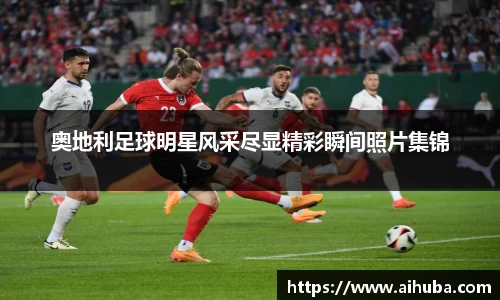 奥地利足球明星风采尽显精彩瞬间照片集锦