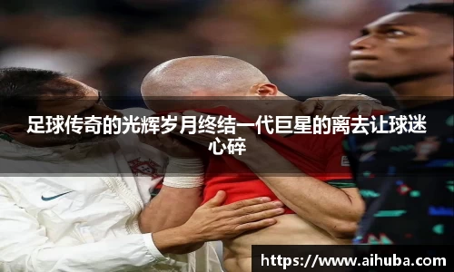 足球传奇的光辉岁月终结一代巨星的离去让球迷心碎